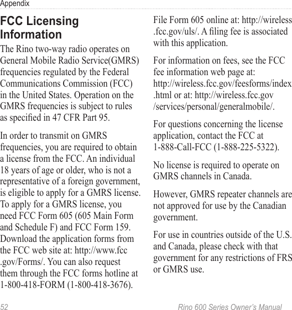 52  Rino 600 Series Owner’s ManualAppendixThe Rino two-way radio operates on General Mobile Radio Service(GMRS) frequencies regulated by the Federal Communications Commission (FCC) in the United States. Operation on the GMRS frequencies is subject to rules as specied in 47 CFR Part 95.In order to transmit on GMRS frequencies, you are required to obtain a license from the FCC. An individual 18 years of age or older, who is not a representative of a foreign government, is eligible to apply for a GMRS license. To apply for a GMRS license, you need FCC Form 605 (605 Main Form and Schedule F) and FCC Form 159. Download the application forms from the FCC web site at: http://www.fcc .gov/Forms/. You can also request them through the FCC forms hotline at 1-800-418-FORM (1-800-418-3676). File Form 605 online at: http://wireless .fcc.gov/uls/. A ling fee is associated with this application.For information on fees, see the FCC fee information web page at:  http://wireless.fcc.gov/feesforms/index .html or at: http://wireless.fcc.gov /services/personal/generalmobile/.For questions concerning the license application, contact the FCC at 1-888-Call-FCC (1-888-225-5322).No license is required to operate on GMRS channels in Canada.However, GMRS repeater channels are not approved for use by the Canadian government. For use in countries outside of the U.S. and Canada, please check with that government for any restrictions of FRS or GMRS use.