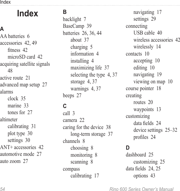 54  Rino 600 Series Owner’s ManualIndexAA batteries  6accessories  42, 49tness  42microSD card  42acquiring satellite signals  48active route  21advanced map setup  27alarmsclock  35marine  33tones for  27altimetercalibrating  31plot type  30settings  30ANT+ accessories  42automotive mode  27auto zoom  27backlight  7BaseCamp  39batteries  26, 36, 44about  37charging  5information  4installing  4maximizing life  37selecting the type  4, 37storage  4, 37warnings  4, 37beeps  27call  3camera  22caring for the device  38long-term storage  37channels  8choosing  8monitoring  8scanning  8compasscalibrating  17navigating  17settings  29connectingUSB cable  40wireless accessories  42wirelessly  14contacts  10accepting  10editing  10navigating  19viewing on map  10course pointer  18creatingroutes  20waypoints  13customizingdata elds  24device settings  25–32proles  24dashboard  25customizing  25data elds  24, 25options  43