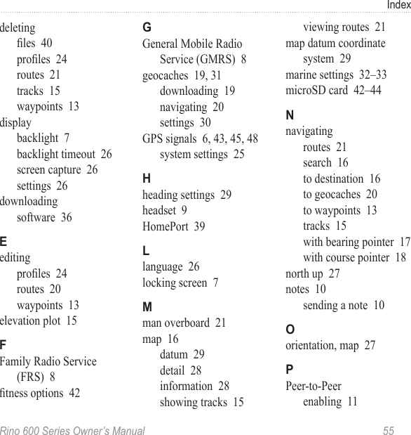 Rino 600 Series Owner’s Manual  55Indexdeletingles  40proles  24routes  21tracks  15waypoints  13displaybacklight  7backlight timeout  26screen capture  26settings  26downloadingsoftware  36editingproles  24routes  20waypoints  13elevation plot  15Family Radio Service (FRS)  8tness options  42General Mobile Radio Service (GMRS)  8geocaches  19, 31downloading  19navigating  20settings  30GPS signals  6, 43, 45, 48system settings  25heading settings  29headset  9HomePort  39language  26locking screen  7man overboard  21map  16datum  29detail  28information  28showing tracks  15viewing routes  21map datum coordinate system  29marine settings  32–33microSD card  42–44navigatingroutes  21search  16to destination  16to geocaches  20to waypoints  13tracks  15with bearing pointer  17with course pointer  18north up  27notes  10sending a note  10orientation, map  27Peer-to-Peerenabling  11