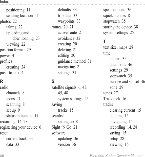56  Rino 600 Series Owner’s ManualIndexpositioning  11sending location  11photos  22taking  22uploading and downloading  23viewing  22position format  29power  4prolescreating  24push-to-talk  4radiochannels  8icons  11scanning  8set up  9status indicators  11recording  14, 28registering your device  6resetcurrent track  33data  33defaults  33trip data  33waypoints  33routes  20–21active route  21avoidance  32creating  20deleting  21editing  20guidance method  31navigating  21settings  31satellite signals  6, 43, 45, 48system settings  25savingtracks  15scanlistsetting up  8Sight ‘N Go  21softwareupdating  36version  36specications  36squelch codes  8stopwatch  35storing the device  38system settings  25text size, maps  28timealarms  35data elds  46settings  29stopwatch  35sunrise and sunset  46zone  29tones  27Trackback  16tracksclearing current  15deleting  15navigating  15recording  14, 28saving  15setup  28viewing  15