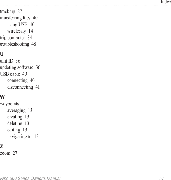 Rino 600 Series Owner’s Manual  57Indextrack up  27transferring les  40using USB  40wirelessly  14trip computer  34troubleshooting  48unit ID  36updating software  36USB cable  49connecting  40disconnecting  41waypointsaveraging  13creating  13deleting  13editing  13navigating to  13zoom  27