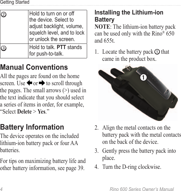 4  Rino 600 Series Owner’s ManualGetting Started➋ Hold to turn on or off the device Select to adjust backlight, volume, squelch level, and to lock or unlock the screen➌Hold to talk  stands for push-to-talkAll the pages are found on the home screen. Use   or   to scroll through the pages. The small arrows (&gt;) used in the text indicate that you should select a series of items in order, for example, “Select  &gt; .”The device operates on the included lithium-ion battery pack or four AA batteries.For tips on maximizing battery life and other battery information, see page 39. : The lithium-ion battery pack can be used only with the Rino® 650 and 655t.1.  Locate the battery pack ➊ that came in the product box.➊2.  Align the metal contacts on the battery pack with the metal contacts on the back of the device.3.  Gently press the battery pack into place.4.  Turn the D-ring clockwise.