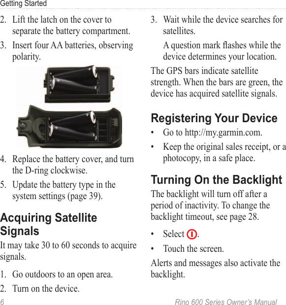 6  Rino 600 Series Owner’s ManualGetting Started2.  Lift the latch on the cover to separate the battery compartment.3.  Insert four AA batteries, observing polarity.4.  Replace the battery cover, and turn the D-ring clockwise.5.  Update the battery type in the system settings (page 39).It may take 30 to 60 seconds to acquire signals. 1.  Go outdoors to an open area.2.  Turn on the device.3.  Wait while the device searches for satellites. A question mark ashes while the device determines your location. The GPS bars indicate satellite strength. When the bars are green, the device has acquired satellite signals. •  Go to http://my.garmin.com. •  Keep the original sales receipt, or a photocopy, in a safe place.The backlight will turn off after a period of inactivity. To change the backlight timeout, see page 28.•  Select  .•  Touch the screen.Alerts and messages also activate the backlight.