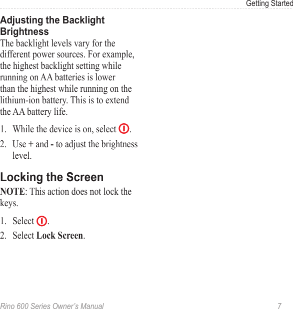 Rino 600 Series Owner’s Manual  7Getting StartedThe backlight levels vary for the different power sources. For example, the highest backlight setting while running on AA batteries is lower than the highest while running on the lithium-ion battery. This is to extend the AA battery life. 1.  While the device is on, select  .2.  Use  and  to adjust the brightness level.: This action does not lock the keys.1.  Select  .2.  Select .