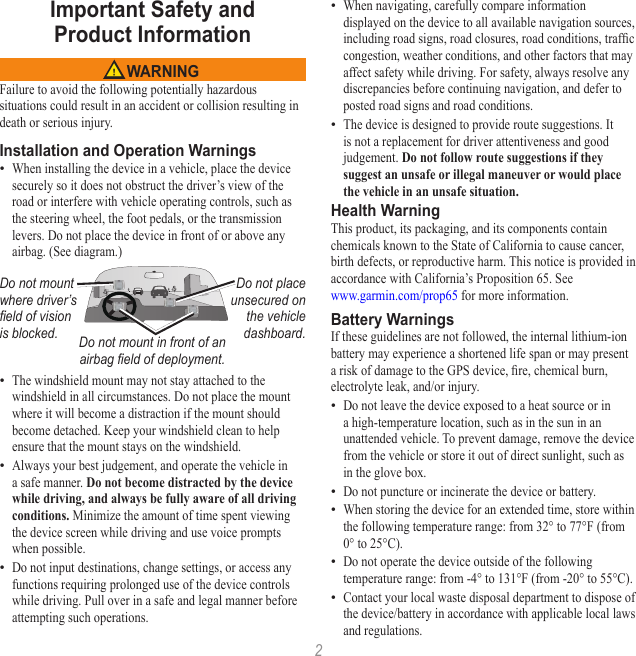 2Important Safety and  Product Information WARNINGFailure to avoid the following potentially hazardous situations could result in an accident or collision resulting in death or serious injury.Installation and Operation WarningsWhen installing the device in a vehicle, place the device securely so it does not obstruct the driver’s view of the road or interfere with vehicle operating controls, such as the steering wheel, the foot pedals, or the transmission levers. Do not place the device in front of or above any airbag. (See diagram.)Do not mount where driver’s eld of vision is blocked.Do not place unsecured on the vehicle dashboard.Do not mount in front of an airbag eld of deployment.The windshield mount may not stay attached to the windshield in all circumstances. Do not place the mount where it will become a distraction if the mount should become detached. Keep your windshield clean to help ensure that the mount stays on the windshield.Always your best judgement, and operate the vehicle in a safe manner. Do not become distracted by the device while driving, and always be fully aware of all driving conditions. Minimize the amount of time spent viewing the device screen while driving and use voice prompts when possible. Do not input destinations, change settings, or access any functions requiring prolonged use of the device controls while driving. Pull over in a safe and legal manner before attempting such operations.••••When navigating, carefully compare information displayed on the device to all available navigation sources, including road signs, road closures, road conditions, trafc congestion, weather conditions, and other factors that may affect safety while driving. For safety, always resolve any discrepancies before continuing navigation, and defer to posted road signs and road conditions.The device is designed to provide route suggestions. It is not a replacement for driver attentiveness and good judgement. Do not follow route suggestions if they suggest an unsafe or illegal maneuver or would place the vehicle in an unsafe situation.Health WarningThis product, its packaging, and its components contain chemicals known to the State of California to cause cancer, birth defects, or reproductive harm. This notice is provided in accordance with California’s Proposition 65. See  www.garmin.com/prop65 for more information.Battery WarningsIf these guidelines are not followed, the internal lithium-ion battery may experience a shortened life span or may present a risk of damage to the GPS device, re, chemical burn, electrolyte leak, and/or injury.Do not leave the device exposed to a heat source or in a high-temperature location, such as in the sun in an unattended vehicle. To prevent damage, remove the device from the vehicle or store it out of direct sunlight, such as in the glove box. Do not puncture or incinerate the device or battery. When storing the device for an extended time, store within the following temperature range: from 32° to 77°F (from 0° to 25°C). Do not operate the device outside of the following temperature range: from -4° to 131°F (from -20° to 55°C).Contact your local waste disposal department to dispose of the device/battery in accordance with applicable local laws and regulations.•••••••