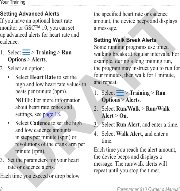 8  Forerunner 610 Owner’s ManualYour TrainingIf you have an optional heart rate monitor or GSC™ 10, you can set up advanced alerts for heart rate and cadence.1.  Select   &gt; Training &gt; Run Options &gt; Alerts.2.  Select an option:•  Select Heart Rate to set the high and low heart rate values in beats per minute (bpm).NOTE: For more information about heart rate zones and settings, see page 18.•  Select Cadence to set the high and low cadence amounts in steps per minute (spm) or revolutions of the crank arm per minute (rpm).3.  Set the parameters for your heart rate or cadence alerts. Each time you exceed or drop below the specied heart rate or cadence amount, the device beeps and displays a message.Some running programs use timed walking breaks at regular intervals. For example, during a long training run, the program may instruct you to run for four minutes, then walk for 1 minute, and repeat. 1.  Select   &gt; Training &gt; Run Options &gt; Alerts.2.  Select Run/Walk &gt; Run/Walk Alert &gt; On.3.  Select Run Alert, and enter a time.4.  Select Walk Alert, and enter a time.Each time you reach the alert amount, the device beeps and displays a message. The run/walk alerts will repeat until you stop the timer.