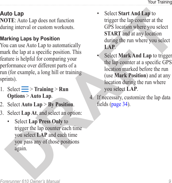 Forerunner 610 Owner’s Manual  9Your TrainingNOTE: Auto Lap does not function during interval or custom workouts.You can use Auto Lap to automatically mark the lap at a specic position. This feature is helpful for comparing your performance over different parts of a run (for example, a long hill or training sprints). 1.  Select   &gt; Training &gt; Run Options &gt; Auto Lap. 2.  Select Auto Lap &gt; By Position.3.  Select Lap At, and select an option:•  Select Lap Press Only to trigger the lap counter each time you select LAP and each time you pass any of those positions again.•  Select Start And Lap to trigger the lap counter at the GPS location where you select START and at any location during the run where you select LAP.•  Select Mark And Lap to trigger the lap counter at a specic GPS location marked before the run (use Mark Position) and at any location during the run where you select LAP. 4.  If necessary, customize the lap data elds (page 34).