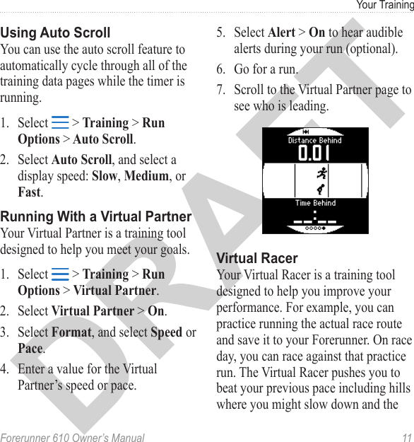 Forerunner 610 Owner’s Manual  11Your TrainingYou can use the auto scroll feature to automatically cycle through all of the training data pages while the timer is running.1.  Select   &gt; Training &gt; Run Options &gt; Auto Scroll. 2.  Select Auto Scroll, and select a display speed: Slow, Medium, or Fast.Your Virtual Partner is a training tool designed to help you meet your goals. 1.  Select   &gt; Training &gt; Run Options &gt; Virtual Partner. 2.  Select Virtual Partner &gt; On.3.  Select Format, and select Speed or Pace.4.  Enter a value for the Virtual Partner’s speed or pace.5.  Select Alert &gt; On to hear audible alerts during your run (optional).6.  Go for a run.7.  Scroll to the Virtual Partner page to see who is leading.Your Virtual Racer is a training tool designed to help you improve your performance. For example, you can practice running the actual race route and save it to your Forerunner. On race day, you can race against that practice run. The Virtual Racer pushes you to beat your previous pace including hills where you might slow down and the 