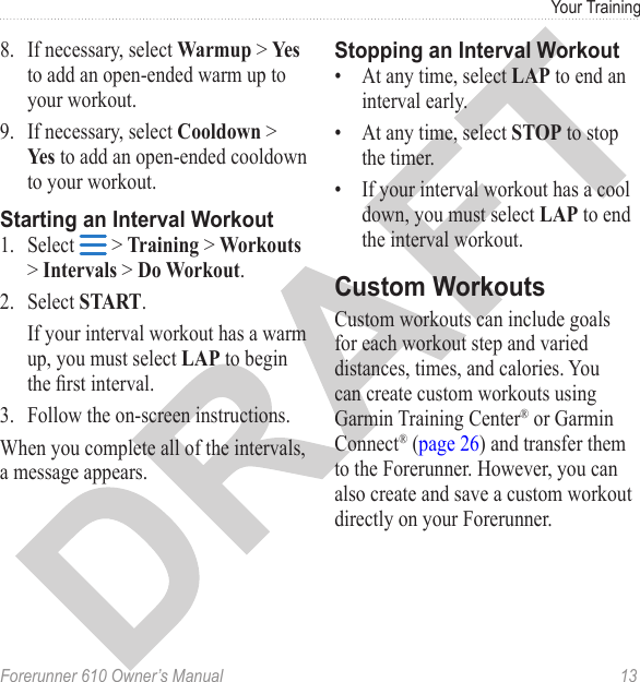 Forerunner 610 Owner’s Manual  13Your Training8.  If necessary, select Warmup &gt; Yes to add an open-ended warm up to your workout.9.  If necessary, select Cooldown &gt; Yes to add an open-ended cooldown to your workout.1.  Select   &gt; Training &gt; Workouts &gt; Intervals &gt; Do Workout.2.  Select START.If your interval workout has a warm up, you must select LAP to begin the rst interval.3.  Follow the on-screen instructions.When you complete all of the intervals, a message appears.•  At any time, select LAP to end an interval early.•  At any time, select STOP to stop the timer.•  If your interval workout has a cool down, you must select LAP to end the interval workout.Custom workouts can include goals for each workout step and varied distances, times, and calories. You can create custom workouts using Garmin Training Center® or Garmin Connect® (page 26) and transfer them to the Forerunner. However, you can also create and save a custom workout directly on your Forerunner. 