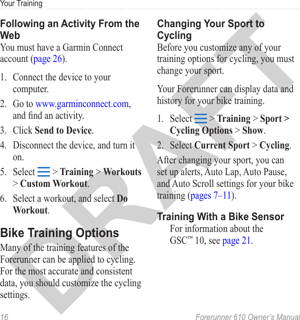 16  Forerunner 610 Owner’s ManualYour TrainingYou must have a Garmin Connect account (page 26).1.  Connect the device to your computer.2.  Go to www.garminconnect.com, and nd an activity.3.  Click Send to Device.4.  Disconnect the device, and turn it on.5.  Select   &gt; Training &gt; Workouts &gt; Custom Workout.6.  Select a workout, and select Do Workout.Many of the training features of the Forerunner can be applied to cycling. For the most accurate and consistent data, you should customize the cycling settings.Before you customize any of your training options for cycling, you must change your sport. Your Forerunner can display data and history for your bike training. 1.  Select   &gt; Training &gt; Sport &gt; Cycling Options &gt; Show. 2.  Select Current Sport &gt; Cycling.After changing your sport, you can set up alerts, Auto Lap, Auto Pause, and Auto Scroll settings for your bike training (pages 7–11).For information about the GSC™ 10, see page 21.
