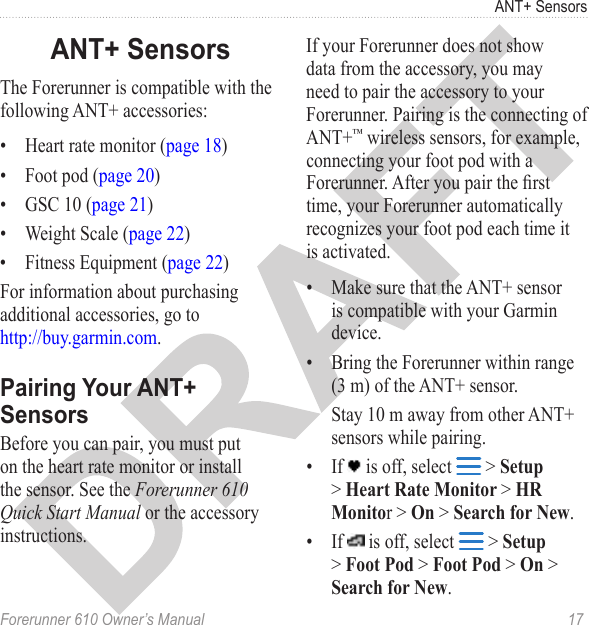 Forerunner 610 Owner’s Manual  17ANT+ SensorsThe Forerunner is compatible with the following ANT+ accessories:•  Heart rate monitor (page 18)•  Foot pod (page 20)•  GSC 10 (page 21)•  Weight Scale (page 22)•  Fitness Equipment (page 22)For information about purchasing additional accessories, go to  http://buy.garmin.com.Before you can pair, you must put on the heart rate monitor or install the sensor. See the Forerunner 610 Quick Start Manual or the accessory instructions.If your Forerunner does not show data from the accessory, you may need to pair the accessory to your Forerunner. Pairing is the connecting of ANT+™ wireless sensors, for example, connecting your foot pod with a Forerunner. After you pair the rst time, your Forerunner automatically recognizes your foot pod each time it is activated. •  Make sure that the ANT+ sensor is compatible with your Garmin device.•  Bring the Forerunner within range (3 m) of the ANT+ sensor. Stay 10 m away from other ANT+ sensors while pairing.•  If   is off, select   &gt; Setup &gt; Heart Rate Monitor &gt; HR Monitor &gt; On &gt; Search for New.•  If   is off, select   &gt; Setup &gt; Foot Pod &gt; Foot Pod &gt; On &gt; Search for New.