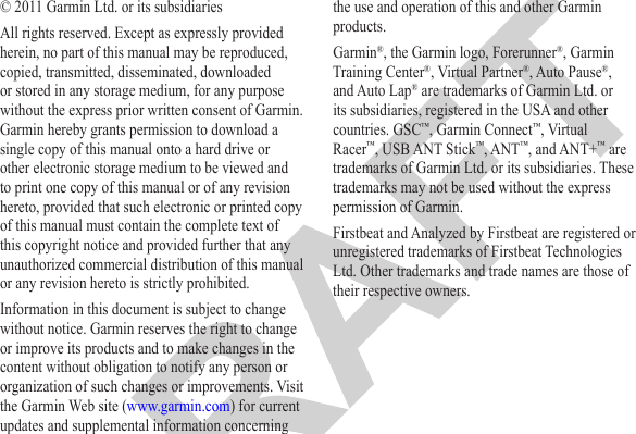 © 2011 Garmin Ltd. or its subsidiariesAll rights reserved. Except as expressly provided herein, no part of this manual may be reproduced, copied, transmitted, disseminated, downloaded or stored in any storage medium, for any purpose without the express prior written consent of Garmin. Garmin hereby grants permission to download a single copy of this manual onto a hard drive or other electronic storage medium to be viewed and to print one copy of this manual or of any revision hereto, provided that such electronic or printed copy of this manual must contain the complete text of this copyright notice and provided further that any unauthorized commercial distribution of this manual or any revision hereto is strictly prohibited.Information in this document is subject to change without notice. Garmin reserves the right to change or improve its products and to make changes in the content without obligation to notify any person or organization of such changes or improvements. Visit the Garmin Web site (www.garmin.com) for current updates and supplemental information concerning the use and operation of this and other Garmin products.Garmin®, the Garmin logo, Forerunner®, Garmin Training Center®, Virtual Partner®, Auto Pause®, and Auto Lap® are trademarks of Garmin Ltd. or its subsidiaries, registered in the USA and other countries. GSC™, Garmin Connect™, Virtual Racer™, USB ANT Stick™, ANT™, and ANT+™ are trademarks of Garmin Ltd. or its subsidiaries. These trademarks may not be used without the express permission of Garmin.Firstbeat and Analyzed by Firstbeat are registered or unregistered trademarks of Firstbeat Technologies Ltd. Other trademarks and trade names are those of their respective owners.