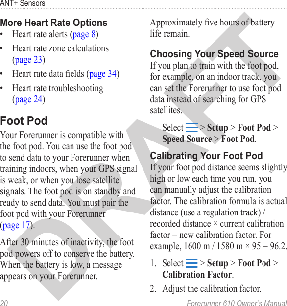 20  Forerunner 610 Owner’s ManualANT+ Sensors•  Heart rate alerts (page 8)•  Heart rate zone calculations  (page 23)•  Heart rate data elds (page 34)•  Heart rate troubleshooting  (page 24)Your Forerunner is compatible with the foot pod. You can use the foot pod to send data to your Forerunner when training indoors, when your GPS signal is weak, or when you lose satellite signals. The foot pod is on standby and ready to send data. You must pair the foot pod with your Forerunner  (page 17). After 30 minutes of inactivity, the foot pod powers off to conserve the battery. When the battery is low, a message appears on your Forerunner. Approximately ve hours of battery life remain.If you plan to train with the foot pod, for example, on an indoor track, you can set the Forerunner to use foot pod data instead of searching for GPS satellites.Select   &gt; Setup &gt; Foot Pod &gt; Speed Source &gt; Foot Pod.If your foot pod distance seems slightly high or low each time you run, you can manually adjust the calibration factor. The calibration formula is actual distance (use a regulation track) / recorded distance × current calibration factor = new calibration factor. For example, 1600 m / 1580 m × 95 = 96.2.1.  Select   &gt; Setup &gt; Foot Pod &gt; Calibration Factor.2.  Adjust the calibration factor.