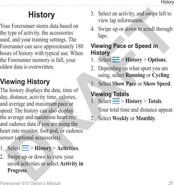 Forerunner 610 Owner’s Manual  25HistoryYour Forerunner stores data based on the type of activity, the accessories used, and your training settings. The Forerunner can save approximately 180 hours of history with typical use. When the Forerunner memory is full, your oldest data is overwritten. The history displays the date, time of day, distance, activity time, calories, and average and maximum pace or speed. The history can also display the average and maximum heart rate and cadence data if you are using the heart rate monitor, foot pod, or cadence sensor (optional accessories). 1.  Select   &gt; History &gt; Activities.2.  Swipe up or down to view your saved activities or select Activity in Progress. 3.  Select an activity, and swipe left to view lap information.4.  Swipe up or down to scroll through laps. 1.  Select   &gt; History &gt; Options.2.  Depending on what sport you are using, select Running or Cycling.3.  Select Show Pace or Show Speed.1.  Select   &gt; History &gt; Totals.Your total time and distance appear. 2.  Select Weekly or Monthly.
