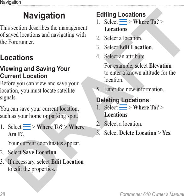 28  Forerunner 610 Owner’s ManualNavigationThis section describes the management of saved locations and navigating with the Forerunner.Before you can view and save your location, you must locate satellite signals.You can save your current location, such as your home or parking spot.1.  Select   &gt; Where To? &gt; Where Am I?.Your current coordinates appear.2.  Select Save Location.3.  If necessary, select Edit Location to edit the properties.1.  Select   &gt; Where To? &gt; Locations.2.  Select a location.3.  Select Edit Location.4.  Select an attribute. For example, select Elevation to enter a known altitude for the location. 5.  Enter the new information.1.  Select   &gt; Where To? &gt; Locations.2.  Select a location.3.  Select Delete Location &gt; Yes.
