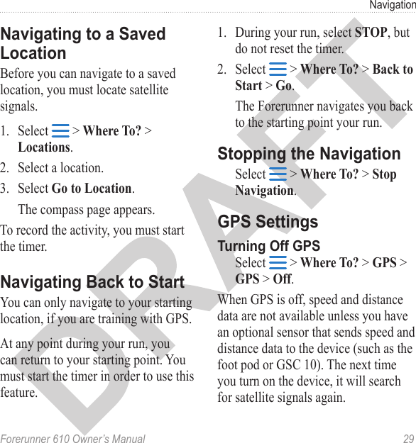Forerunner 610 Owner’s Manual  29NavigationBefore you can navigate to a saved location, you must locate satellite signals.1.  Select   &gt; Where To? &gt; Locations.2.  Select a location.3.  Select Go to Location.The compass page appears. To record the activity, you must start the timer.You can only navigate to your starting location, if you are training with GPS.At any point during your run, you can return to your starting point. You must start the timer in order to use this feature.1.  During your run, select STOP, but do not reset the timer.2.  Select   &gt; Where To? &gt; Back to Start &gt; Go. The Forerunner navigates you back to the starting point your run.Select   &gt; Where To? &gt; Stop Navigation.Select   &gt; Where To? &gt; GPS &gt; GPS &gt; Off.When GPS is off, speed and distance data are not available unless you have an optional sensor that sends speed and distance data to the device (such as the foot pod or GSC 10). The next time you turn on the device, it will search for satellite signals again.