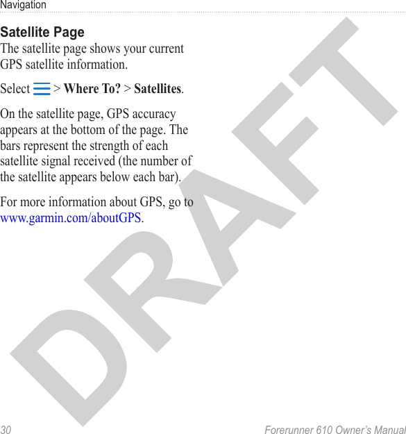 30  Forerunner 610 Owner’s ManualNavigationThe satellite page shows your current GPS satellite information.Select   &gt; Where To? &gt; Satellites.On the satellite page, GPS accuracy appears at the bottom of the page. The bars represent the strength of each satellite signal received (the number of the satellite appears below each bar).For more information about GPS, go to www.garmin.com/aboutGPS.