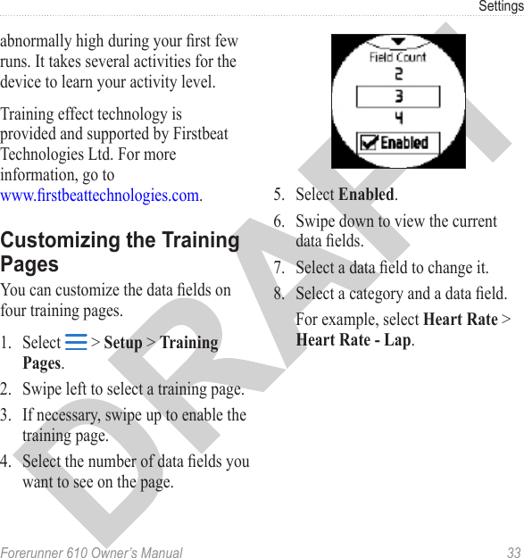 Forerunner 610 Owner’s Manual  33Settingsabnormally high during your rst few runs. It takes several activities for the device to learn your activity level. Training effect technology is provided and supported by Firstbeat Technologies Ltd. For more information, go to  www.rstbeattechnologies.com.You can customize the data elds on four training pages. 1.  Select   &gt; Setup &gt; Training Pages. 2.  Swipe left to select a training page.3.  If necessary, swipe up to enable the training page. 4.  Select the number of data elds you want to see on the page.5.  Select Enabled.6.  Swipe down to view the current data elds.7.  Select a data eld to change it.8.  Select a category and a data eld. For example, select Heart Rate &gt; Heart Rate - Lap.