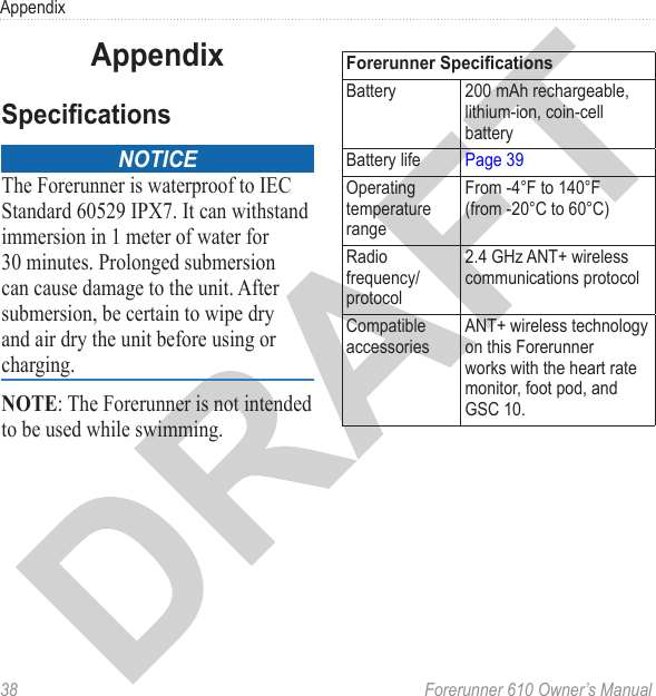38  Forerunner 610 Owner’s ManualAppendixnoticeThe Forerunner is waterproof to IEC Standard 60529 IPX7. It can withstand immersion in 1 meter of water for 30 minutes. Prolonged submersion can cause damage to the unit. After submersion, be certain to wipe dry and air dry the unit before using or charging.NOTE: The Forerunner is not intended to be used while swimming.Battery 200 mAh rechargeable, lithium-ion, coin-cell batteryBattery life Page 39Operating temperature rangeFrom -4°F to 140°F  (from -20°C to 60°C)Radio frequency/protocol2.4 GHz ANT+ wireless communications protocolCompatible accessoriesANT+ wireless technology on this Forerunner works with the heart rate monitor, foot pod, and GSC 10.