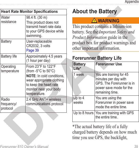 Forerunner 610 Owner’s Manual  39AppendixWater resistance98.4 ft. (30 m)This product does not transmit heart rate data to your GPS device while swimming.Battery User-replaceable CR2032, 3 volts Page 39Battery life Approximately 4.5 years  (1 hour per day)Operating temperatureFrom 23°F to 122°F (from -5°C to 50°C): In cold conditions, wear appropriate clothing to keep the heart rate monitor near your body temperature.Radio frequency/protocol2.4 GHz ANT+ wireless communications protocolThis product contains a lithium-ion battery. See the Important Safety and Product Information guide in the product box for product warnings and other important information.1 week You are training for 45 minutes per day with GPS. The Forerunner is in power save mode for the remaining time.Up to 4 weeksYou are using the Forerunner in power save mode the entire time.Up to 8 hours You are training with GPS the entire time.*The actual battery life of a fully charged battery depends on how much time you use GPS, the backlight, 