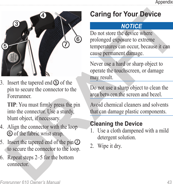 Forerunner 610 Owner’s Manual  43Appendix➌➐➍➎➏3.  Insert the tapered end ➎ of the pin to secure the connector to the Forerunner. TIP: You must rmly press the pin into the connector. Use a sturdy, blunt object, if necessary.4.  Align the connector with the loop ➏ of the fabric wrist strap.5.  Insert the tapered end of the pin ➐ to secure the connector to the loop.6.  Repeat steps 2–5 for the bottom connector. noticeDo not store the device where prolonged exposure to extreme temperatures can occur, because it can cause permanent damage. Never use a hard or sharp object to operate the touchscreen, or damage may result. Do not use a sharp object to clean the area between the screen and bezel.Avoid chemical cleaners and solvents that can damage plastic components. 1.  Use a cloth dampened with a mild detergent solution.2.  Wipe it dry. 