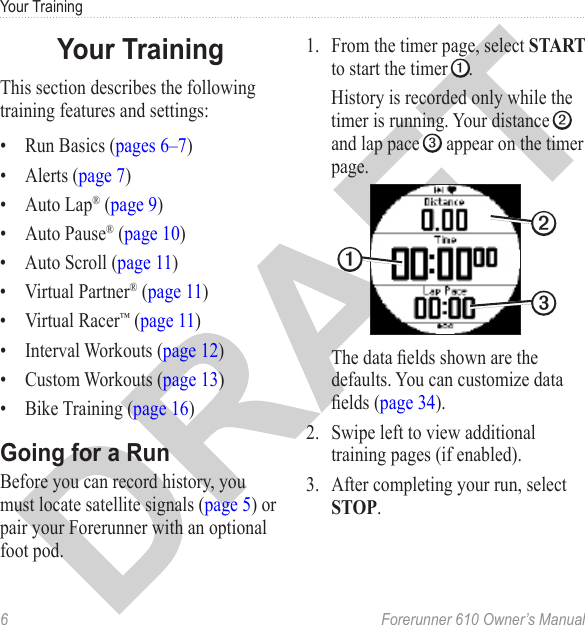 6  Forerunner 610 Owner’s ManualYour TrainingThis section describes the following training features and settings:•  Run Basics (pages 6–7)•  Alerts (page 7)•  Auto Lap® (page 9)•  Auto Pause® (page 10)•  Auto Scroll (page 11)•  Virtual Partner® (page 11)•  Virtual Racer™ (page 11)•  Interval Workouts (page 12)•  Custom Workouts (page 13)•  Bike Training (page 16)Before you can record history, you must locate satellite signals (page 5) or pair your Forerunner with an optional foot pod. 1.  From the timer page, select START to start the timer ➊. History is recorded only while the timer is running. Your distance ➋ and lap pace ➌ appear on the timer page.➊➌➋The data elds shown are the defaults. You can customize data elds (page 34). 2.  Swipe left to view additional training pages (if enabled).3.  After completing your run, select STOP.