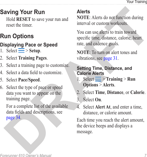 Forerunner 610 Owner’s Manual  7Your TrainingHold RESET to save your run and reset the timer.1.  Select   &gt; Setup. 2.  Select Training Pages.3.  Select a training page to customize. 4.  Select a data eld to customize. 5.  Select Pace/Speed.6.  Select the type of pace or speed data you want to appear on the training page.For a complete list of the available data elds and descriptions, see page 34.NOTE: Alerts do not function during interval or custom workouts.You can use alerts to train toward specic time, distance, calorie, heart rate, and cadence goals.NOTE: To turn on alert tones and vibrations, see page 31.1.  Select   &gt; Training &gt; Run Options &gt; Alerts.2.  Select Time, Distance, or Calorie.3.  Select On.4.  Select Alert At, and enter a time, distance, or calorie amount.Each time you reach the alert amount, the device beeps and displays a message.