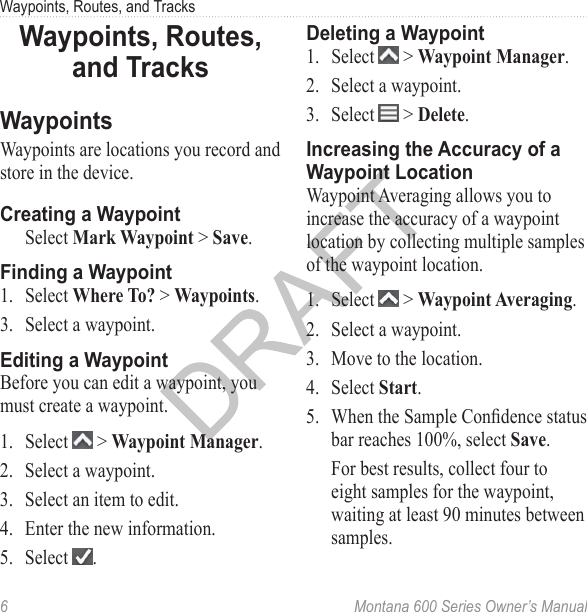 Waypoints, Routes, and Tracks6  Montana 600 Series Owner’s ManualWaypoints, Routes, and TracksWaypointsWaypoints are locations you record and store in the device.Creating a WaypointSelect Mark Waypoint &gt; Save.Finding a Waypoint1.  Select Where To? &gt; Waypoints.3.  Select a waypoint.Editing a WaypointBefore you can edit a waypoint, you must create a waypoint.1.  Select   &gt; Waypoint Manager.2.  Select a waypoint.3.  Select an item to edit.4.  Enter the new information.5.  Select  .Deleting a Waypoint1.  Select   &gt; Waypoint Manager.2.  Select a waypoint. 3.  Select   &gt; Delete.Increasing the Accuracy of a Waypoint LocationWaypoint Averaging allows you to increase the accuracy of a waypoint location by collecting multiple samples of the waypoint location. 1.  Select   &gt; Waypoint Averaging.2.  Select a waypoint. 3.  Move to the location. 4.  Select Start. 5.  When the Sample Condence status bar reaches 100%, select Save. For best results, collect four to eight samples for the waypoint, waiting at least 90 minutes between samples.