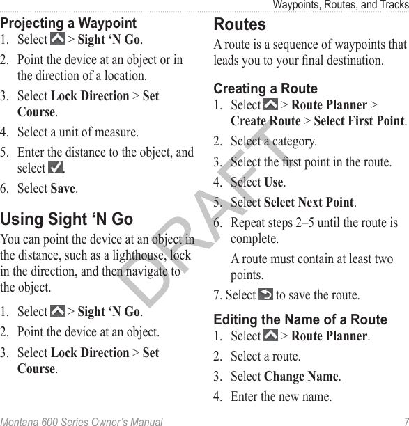 Waypoints, Routes, and TracksMontana 600 Series Owner’s Manual  7Projecting a Waypoint1.  Select   &gt; Sight ‘N Go.2.  Point the device at an object or in the direction of a location.3.  Select Lock Direction &gt; Set Course. 4.  Select a unit of measure. 5.  Enter the distance to the object, and select  .6.  Select Save. Using Sight ‘N GoYou can point the device at an object in the distance, such as a lighthouse, lock in the direction, and then navigate to the object.1.  Select   &gt; Sight ‘N Go.2.  Point the device at an object.3.  Select Lock Direction &gt; Set Course. RoutesA route is a sequence of waypoints that leads you to your nal destination. Creating a Route1.  Select   &gt; Route Planner &gt; Create Route &gt; Select First Point.2.  Select a category.3.  Select the rst point in the route.4.  Select Use.5.  Select Select Next Point.6.  Repeat steps 2–5 until the route is complete.A route must contain at least two points.7. Select   to save the route.Editing the Name of a Route1.  Select   &gt; Route Planner.2.  Select a route.3.  Select Change Name.4.  Enter the new name.