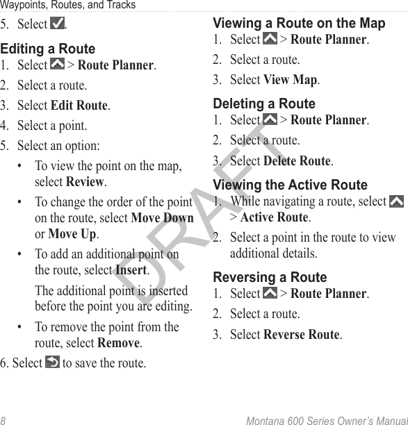 Waypoints, Routes, and Tracks8  Montana 600 Series Owner’s Manual5.  Select  .Editing a Route1.  Select   &gt; Route Planner.2.  Select a route. 3.  Select Edit Route.4.  Select a point.5.  Select an option:•  To view the point on the map, select Review.•  To change the order of the point on the route, select Move Down or Move Up.•  To add an additional point on the route, select Insert.The additional point is inserted before the point you are editing.•  To remove the point from the route, select Remove.6. Select   to save the route.Viewing a Route on the Map1.  Select   &gt; Route Planner.2.  Select a route.3.  Select View Map.Deleting a Route1.  Select   &gt; Route Planner.2.  Select a route.3.  Select Delete Route.Viewing the Active Route1.  While navigating a route, select   &gt; Active Route. 2.  Select a point in the route to view additional details.Reversing a Route1.  Select   &gt; Route Planner.2.  Select a route.3.  Select Reverse Route.
