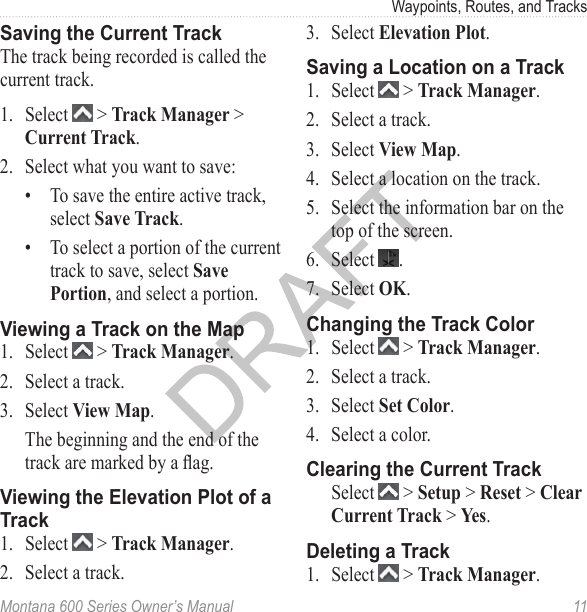 Waypoints, Routes, and TracksMontana 600 Series Owner’s Manual  11Saving the Current TrackThe track being recorded is called the current track.1.  Select   &gt; Track Manager &gt; Current Track.2.  Select what you want to save:•  To save the entire active track, select Save Track.•  To select a portion of the current track to save, select Save Portion, and select a portion.Viewing a Track on the Map1.  Select   &gt; Track Manager.2.  Select a track.3.  Select View Map.The beginning and the end of the track are marked by a ag.Viewing the Elevation Plot of a Track1.  Select   &gt; Track Manager.2.  Select a track.3.  Select Elevation Plot.Saving a Location on a Track1.  Select   &gt; Track Manager.2.  Select a track.3.  Select View Map.4.  Select a location on the track.5.  Select the information bar on the top of the screen.6.  Select  .7.  Select OK.Changing the Track Color1.  Select   &gt; Track Manager.2.  Select a track.3.  Select Set Color. 4.  Select a color. Clearing the Current Track  Select   &gt; Setup &gt; Reset &gt; Clear Current Track &gt; Yes.Deleting a Track1.  Select   &gt; Track Manager.