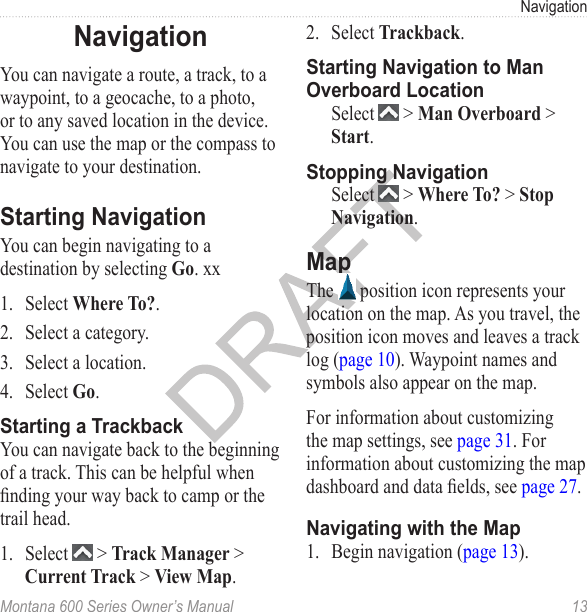 NavigationMontana 600 Series Owner’s Manual  13NavigationYou can navigate a route, a track, to a waypoint, to a geocache, to a photo, or to any saved location in the device. You can use the map or the compass to navigate to your destination.Starting NavigationYou can begin navigating to a destination by selecting Go. xx1.  Select Where To?.2.  Select a category.3.  Select a location. 4.  Select Go.Starting a TrackbackYou can navigate back to the beginning of a track. This can be helpful when nding your way back to camp or the trail head. 1.  Select   &gt; Track Manager &gt; Current Track &gt; View Map.2.  Select Trackback.Starting Navigation to Man Overboard LocationSelect   &gt; Man Overboard &gt; Start.Stopping NavigationSelect   &gt; Where To? &gt; Stop Navigation.MapThe   position icon represents your location on the map. As you travel, the position icon moves and leaves a track log (page 10). Waypoint names and symbols also appear on the map. For information about customizing the map settings, see page 31. For information about customizing the map dashboard and data elds, see page 27.Navigating with the Map1.  Begin navigation (page 13).