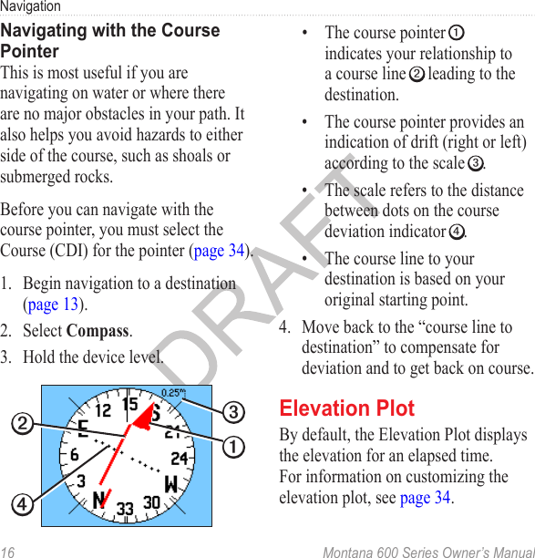 Navigation16  Montana 600 Series Owner’s ManualNavigating with the Course PointerThis is most useful if you are navigating on water or where there are no major obstacles in your path. It also helps you avoid hazards to either side of the course, such as shoals or submerged rocks.Before you can navigate with the course pointer, you must select the Course (CDI) for the pointer (page 34).1.  Begin navigation to a destination (page 13).2.  Select Compass.3.  Hold the device level.➋➊➌➍•  The course pointer ➊ indicates your relationship to a course line ➋ leading to the destination. •  The course pointer provides an indication of drift (right or left) according to the scale ➌. •  The scale refers to the distance between dots on the course deviation indicator ➍. •  The course line to your destination is based on your original starting point.4.  Move back to the “course line to destination” to compensate for deviation and to get back on course. Elevation PlotBy default, the Elevation Plot displays the elevation for an elapsed time. For information on customizing the elevation plot, see page 34.
