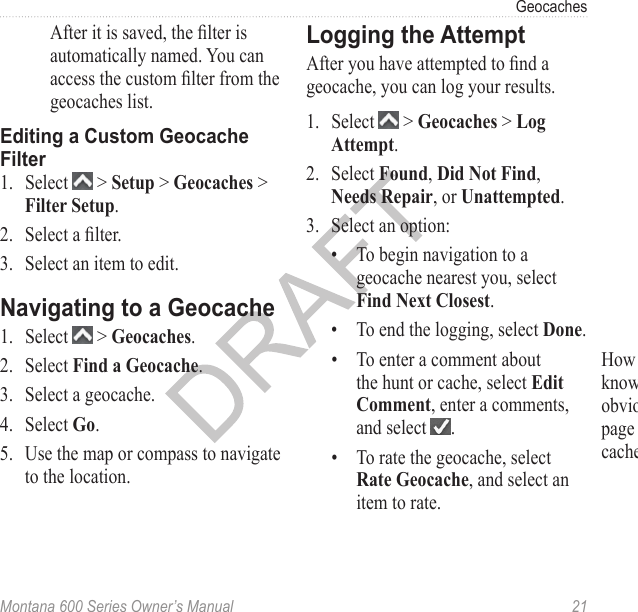 GeocachesMontana 600 Series Owner’s Manual  21After it is saved, the lter is automatically named. You can access the custom lter from the geocaches list. Editing a Custom Geocache Filter1.  Select   &gt; Setup &gt; Geocaches &gt; Filter Setup.2.  Select a lter. 3.  Select an item to edit.Navigating to a Geocache1.  Select   &gt; Geocaches.2.  Select Find a Geocache.3.  Select a geocache.4.  Select Go.5.  Use the map or compass to navigate to the location.Logging the AttemptAfter you have attempted to nd a geocache, you can log your results. 1.  Select   &gt; Geocaches &gt; Log Attempt. 2.  Select Found, Did Not Find, Needs Repair, or Unattempted.3.  Select an option:•  To begin navigation to a geocache nearest you, select Find Next Closest.•  To end the logging, select Done.•  To enter a comment about the hunt or cache, select Edit Comment, enter a comments, and select  .•  To rate the geocache, select Rate Geocache, and select an item to rate. How can I do this? I want them to know that there are new, but SUPER obvious options in the Geochaches page after they start navigating to a cache.