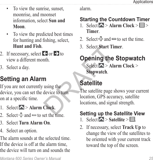 ApplicationsMontana 600 Series Owner’s Manual  25•  To view the sunrise, sunset, moonrise, and moonset information, select Sun and Moon.•  To view the predicted best times for hunting and shing, select, Hunt and Fish.2.  If necessary, select   or   to view a different month.3.  Select a day.Setting an AlarmIf you are not currently using the device, you can set the device to turn on at a specic time.1.  Select   &gt; Alarm Clock.2.  Select   and   to set the time.3.  Select Turn Alarm On.4.  Select an option.The alarm sounds at the selected time. If the device is off at the alarm time, the device will turn on and sounds the alarm.Starting the Countdown Timer1.  Select   &gt; Alarm Clock &gt;   &gt; Timer.2.  Select   and   to set the time.3.  Select Start Timer.Opening the StopwatchSelect   &gt; Alarm Clock &gt; Stopwatch.SatelliteThe satellite page shows your current location, GPS accuracy, satellite locations, and signal strength. Setting up the Satellite View1.  Select   &gt; Satellite &gt;  .2.  If necessary, select Track Up to change the view of the satellites to be oriented with your current track toward the top of the screen.