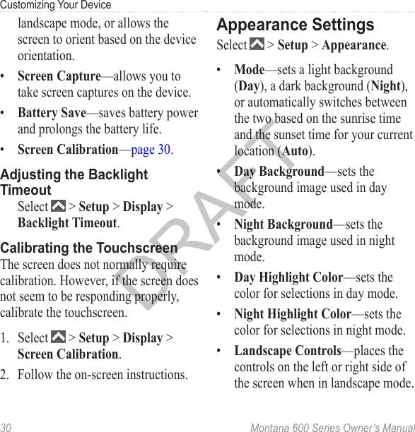 Customizing Your Device30  Montana 600 Series Owner’s Manuallandscape mode, or allows the screen to orient based on the device orientation.•  Screen Capture—allows you to take screen captures on the device.•  Battery Save—saves battery power and prolongs the battery life.•  Screen Calibration—page 30.Adjusting the Backlight Timeout  Select   &gt; Setup &gt; Display &gt; Backlight Timeout.Calibrating the TouchscreenThe screen does not normally require calibration. However, if the screen does not seem to be responding properly, calibrate the touchscreen.1.  Select   &gt; Setup &gt; Display &gt; Screen Calibration.2.  Follow the on-screen instructions.Appearance SettingsSelect   &gt; Setup &gt; Appearance.•  Mode—sets a light background (Day), a dark background (Night), or automatically switches between the two based on the sunrise time and the sunset time for your current location (Auto).•  Day Background—sets the background image used in day mode.•  Night Background—sets the background image used in night mode.•  Day Highlight Color—sets the color for selections in day mode.•  Night Highlight Color—sets the color for selections in night mode.•  Landscape Controls—places the controls on the left or right side of the screen when in landscape mode.