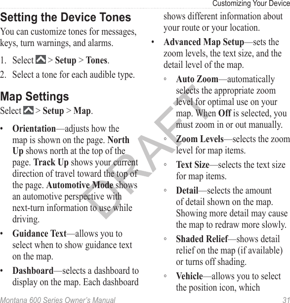 Customizing Your DeviceMontana 600 Series Owner’s Manual  31Setting the Device TonesYou can customize tones for messages, keys, turn warnings, and alarms.1.  Select   &gt; Setup &gt; Tones.2.  Select a tone for each audible type.Map SettingsSelect   &gt; Setup &gt; Map.•  Orientation—adjusts how the map is shown on the page. North Up shows north at the top of the page. Track Up shows your current direction of travel toward the top of the page. Automotive Mode shows an automotive perspective with next-turn information to use while driving.•  Guidance Text—allows you to select when to show guidance text on the map.•  Dashboard—selects a dashboard to display on the map. Each dashboard shows different information about your route or your location.•  Advanced Map Setup—sets the zoom levels, the text size, and the detail level of the map. ◦ Auto Zoom—automatically selects the appropriate zoom level for optimal use on your map. When Off is selected, you must zoom in or out manually. ◦ Zoom Levels—selects the zoom level for map items.  ◦ Text Size—selects the text size for map items. ◦ Detail—selects the amount of detail shown on the map. Showing more detail may cause the map to redraw more slowly. ◦ Shaded Relief—shows detail relief on the map (if available) or turns off shading. ◦ Vehicle—allows you to select the position icon, which 