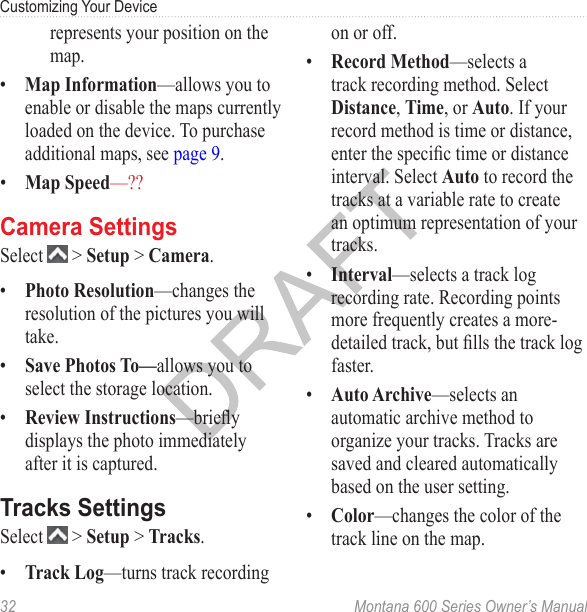 Customizing Your Device32  Montana 600 Series Owner’s Manualrepresents your position on the map.•  Map Information—allows you to enable or disable the maps currently loaded on the device. To purchase additional maps, see page 9.•  Map Speed—??Camera SettingsSelect   &gt; Setup &gt; Camera.•  Photo Resolution—changes the resolution of the pictures you will take.•  Save Photos To—allows you to select the storage location.•  Review Instructions—briey displays the photo immediately after it is captured. Tracks SettingsSelect   &gt; Setup &gt; Tracks.•  Track Log—turns track recording on or off. •  Record Method—selects a track recording method. Select Distance, Time, or Auto. If your record method is time or distance, enter the specic time or distance interval. Select Auto to record the tracks at a variable rate to create an optimum representation of your tracks.•  Interval—selects a track log recording rate. Recording points more frequently creates a more-detailed track, but lls the track log faster.•  Auto Archive—selects an automatic archive method to organize your tracks. Tracks are saved and cleared automatically based on the user setting.•  Color—changes the color of the track line on the map. 