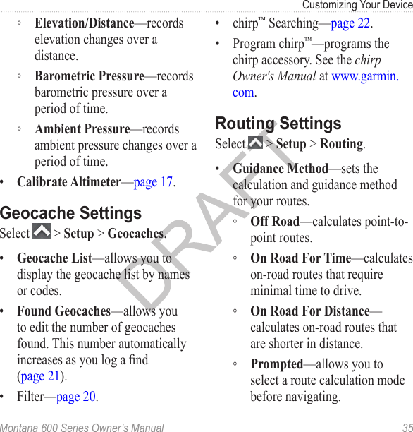 Customizing Your DeviceMontana 600 Series Owner’s Manual  35 ◦ Elevation/Distance—records elevation changes over a distance. ◦ Barometric Pressure—records barometric pressure over a period of time. ◦ Ambient Pressure—records ambient pressure changes over a period of time.•  Calibrate Altimeter—page 17.Geocache SettingsSelect   &gt; Setup &gt; Geocaches.•  Geocache List—allows you to display the geocache list by names or codes. •  Found Geocaches—allows you to edit the number of geocaches found. This number automatically increases as you log a nd (page 21).•  Filter—page 20.•  chirp™ Searching—page 22.•  Program chirp™—programs the chirp accessory. See the chirp Owner&apos;s Manual at www.garmin.com.Routing SettingsSelect   &gt; Setup &gt; Routing.•  Guidance Method—sets the calculation and guidance method for your routes.  ◦ Off Road—calculates point-to-point routes. ◦ On Road For Time—calculates on-road routes that require minimal time to drive. ◦ On Road For Distance—calculates on-road routes that are shorter in distance. ◦ Prompted—allows you to select a route calculation mode before navigating.