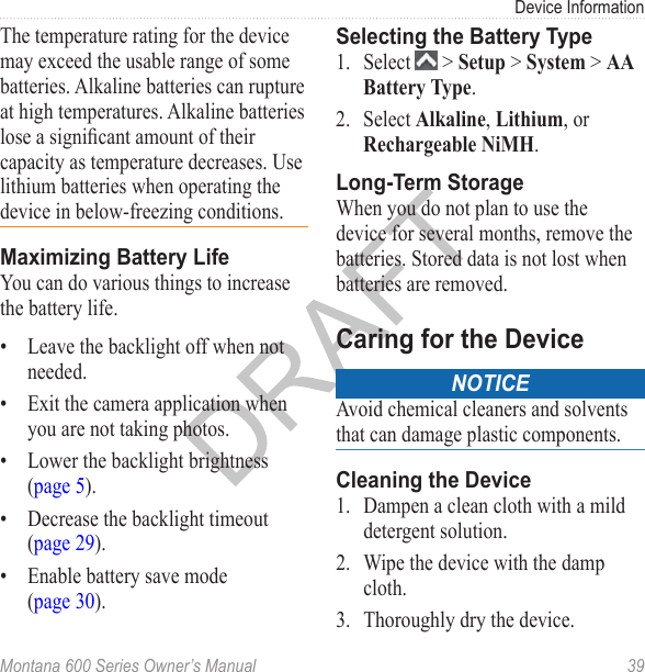 Device InformationMontana 600 Series Owner’s Manual  39The temperature rating for the device may exceed the usable range of some batteries. Alkaline batteries can rupture at high temperatures. Alkaline batteries lose a signicant amount of their capacity as temperature decreases. Use lithium batteries when operating the device in below-freezing conditions.Maximizing Battery LifeYou can do various things to increase the battery life.•  Leave the backlight off when not needed.•  Exit the camera application when you are not taking photos.•  Lower the backlight brightness (page 5).•  Decrease the backlight timeout (page 29).•  Enable battery save mode (page 30).Selecting the Battery Type1.  Select   &gt; Setup &gt; System &gt; AA Battery Type.2.  Select Alkaline, Lithium, or Rechargeable NiMH.Long-Term StorageWhen you do not plan to use the device for several months, remove the batteries. Stored data is not lost when batteries are removed.Caring for the DeviceNoticeAvoid chemical cleaners and solvents that can damage plastic components.Cleaning the Device1.  Dampen a clean cloth with a mild detergent solution.2.  Wipe the device with the damp cloth.3.  Thoroughly dry the device.