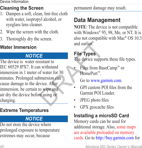 Device Information40  Montana 600 Series Owner’s ManualCleaning the Screen1.  Dampen a soft, clean, lint-free cloth with water, isopropyl alcohol, or eyeglass lens cleaner.2.  Wipe the screen with the cloth.3.  Thoroughly dry the screen.Water ImmersionNoticeThe device is  water resistant to IEC 60529 IPX7. It can withstand immersion in 1 meter of water for 30 minutes. Prolonged submersion can cause damage to the device. After immersion, be certain to wipe and air dry the device before using or charging.Extreme TemperaturesNoticeDo not store the device where prolonged exposure to temperature extremes may occur, because permanent damage may result.Data ManagementNOTE: The device is not compatible with Windows® 95, 98, Me, or NT. It is also not compatible with Mac® OS 10.3 and earlier. File TypesThe device supports these le types.•  Files from BaseCamp™ or HomePort™. Go to www.garmin.com.•  GPI custom POI les from the Garmin POI Loader.•  JPEG photo les•  GPX geocache lesInstalling a microSD CardMemory cards can be used for additional storage. Also, some maps are available preloaded on memory cards. Go to http://buy.garmin.com for 