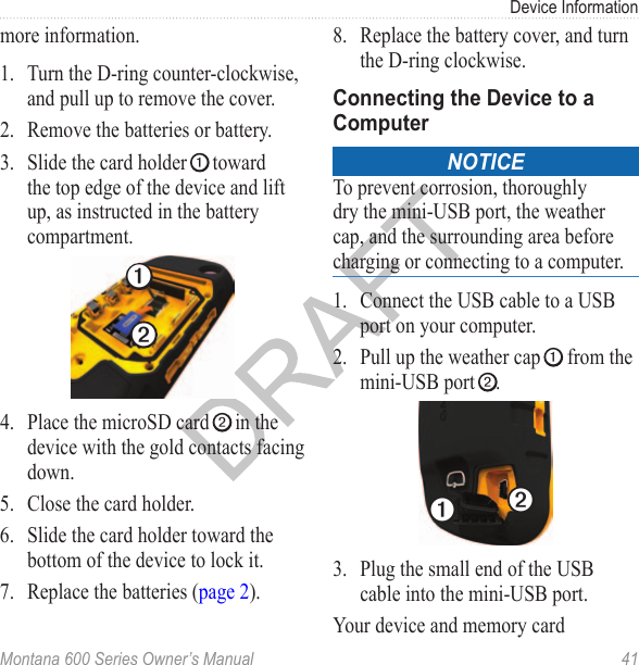 Device InformationMontana 600 Series Owner’s Manual  41more information.1.  Turn the D-ring counter-clockwise, and pull up to remove the cover.2.  Remove the batteries or battery. 3.  Slide the card holder ➊ toward the top edge of the device and lift up, as instructed in the battery compartment.➊➋4.  Place the microSD card ➋ in the device with the gold contacts facing down. 5.  Close the card holder.6.  Slide the card holder toward the bottom of the device to lock it.7.  Replace the batteries (page 2).8.  Replace the battery cover, and turn the D-ring clockwise.Connecting the Device to a Computer Notice To prevent corrosion, thoroughly dry the mini-USB port, the weather cap, and the surrounding area before charging or connecting to a computer.1.  Connect the USB cable to a USB port on your computer. 2.  Pull up the weather cap ➊ from the mini-USB port ➋.➊➋3.  Plug the small end of the USB cable into the mini-USB port. Your device and memory card 