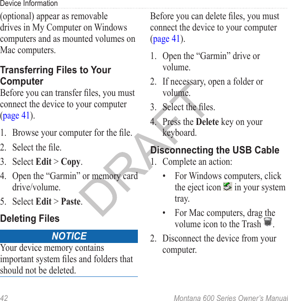 Device Information42  Montana 600 Series Owner’s Manual(optional) appear as removable drives in My Computer on Windows computers and as mounted volumes on Mac computers. Transferring Files to Your ComputerBefore you can transfer les, you must connect the device to your computer (page 41).1.  Browse your computer for the le.2.  Select the le.3.  Select Edit &gt; Copy.4.  Open the “Garmin” or memory card drive/volume.5.  Select Edit &gt; Paste. Deleting FilesNoticeYour device memory contains important system les and folders that should not be deleted. Before you can delete les, you must connect the device to your computer (page 41).1.  Open the “Garmin” drive or volume.2.  If necessary, open a folder or volume.3.  Select the les.4.  Press the Delete key on your keyboard. Disconnecting the USB Cable1.  Complete an action:•  For Windows computers, click the eject icon   in your system tray.•  For Mac computers, drag the volume icon to the Trash  . 2.  Disconnect the device from your computer.