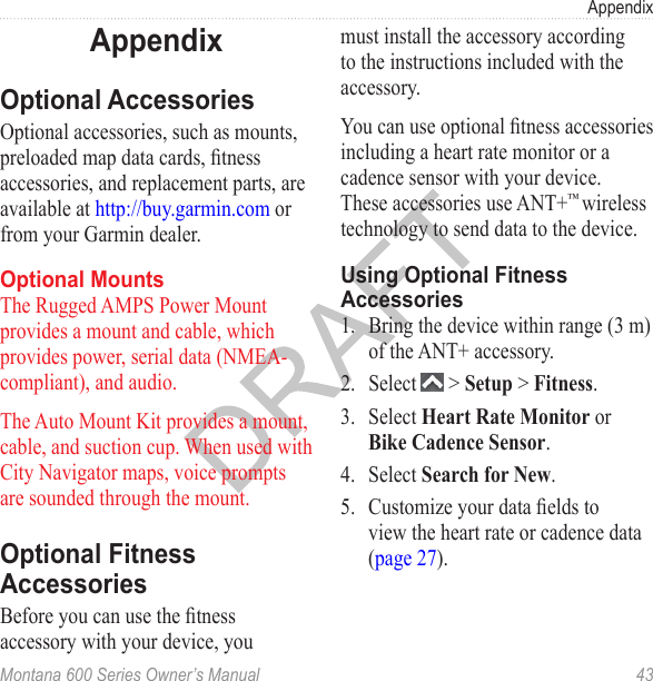 AppendixMontana 600 Series Owner’s Manual  43AppendixOptional AccessoriesOptional accessories, such as mounts, preloaded map data cards, tness accessories, and replacement parts, are available at http://buy.garmin.com or from your Garmin dealer.Optional MountsThe Rugged AMPS Power Mount provides a mount and cable, which provides power, serial data (NMEA-compliant), and audio.The Auto Mount Kit provides a mount, cable, and suction cup. When used with City Navigator maps, voice prompts are sounded through the mount.Optional Fitness AccessoriesBefore you can use the tness accessory with your device, you must install the accessory according to the instructions included with the accessory. You can use optional tness accessories including a heart rate monitor or a cadence sensor with your device. These accessories use ANT+™ wireless technology to send data to the device. Using Optional Fitness Accessories1.  Bring the device within range (3 m) of the ANT+ accessory.2.  Select   &gt; Setup &gt; Fitness.3.  Select Heart Rate Monitor or Bike Cadence Sensor.4.  Select Search for New.5.  Customize your data elds to view the heart rate or cadence data (page 27).