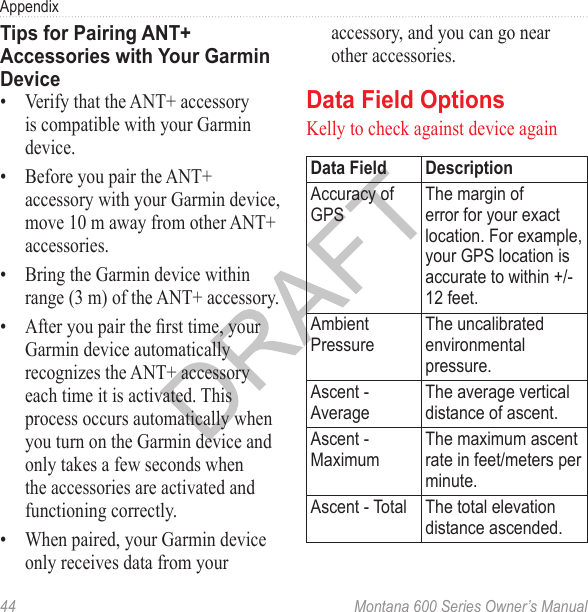 Appendix44  Montana 600 Series Owner’s ManualTips for Pairing ANT+ Accessories with Your Garmin Device•  Verify that the ANT+ accessory is compatible with your Garmin device.•  Before you pair the ANT+ accessory with your Garmin device, move 10 m away from other ANT+ accessories.•  Bring the Garmin device within range (3 m) of the ANT+ accessory.•  After you pair the rst time, your Garmin device automatically recognizes the ANT+ accessory each time it is activated. This process occurs automatically when you turn on the Garmin device and only takes a few seconds when the accessories are activated and functioning correctly.•  When paired, your Garmin device only receives data from your accessory, and you can go near other accessories.Data Field OptionsKelly to check against device againData Field DescriptionAccuracy of GPSThe margin of error for your exact location. For example, your GPS location is accurate to within +/- 12 feet.Ambient PressureThe uncalibrated environmental pressure.Ascent - AverageThe average vertical distance of ascent.Ascent - MaximumThe maximum ascent rate in feet/meters per minute.Ascent - Total The total elevation distance ascended.