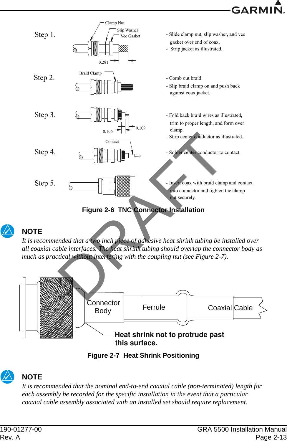 190-01277-00 GRA 5500 Installation ManualRev. A Page 2-13Figure 2-6  TNC Connector InstallationNOTEIt is recommended that a two inch piece of adhesive heat shrink tubing be installed over all coaxial cable interfaces. The heat shrink tubing should overlap the connector body as much as practical without interfering with the coupling nut (see Figure 2-7).Figure 2-7  Heat Shrink PositioningNOTEIt is recommended that the nominal end-to-end coaxial cable (non-terminated) length for each assembly be recorded for the specific installation in the event that a particular coaxial cable assembly associated with an installed set should require replacement.ConnectorBody Ferrule Coaxial CableHeat shrink not to protrude past this surface.DRAFT