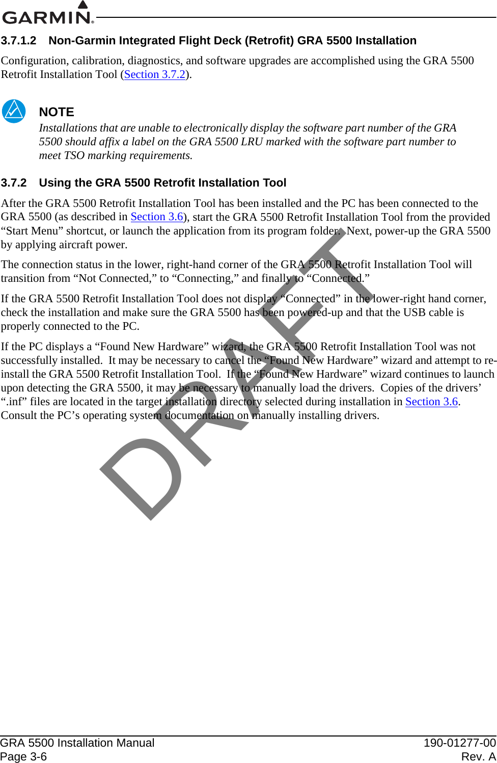 GRA 5500 Installation Manual 190-01277-00Page 3-6 Rev. A3.7.1.2 Non-Garmin Integrated Flight Deck (Retrofit) GRA 5500 InstallationConfiguration, calibration, diagnostics, and software upgrades are accomplished using the GRA 5500 Retrofit Installation Tool (Section 3.7.2).NOTEInstallations that are unable to electronically display the software part number of the GRA 5500 should affix a label on the GRA 5500 LRU marked with the software part number to meet TSO marking requirements.3.7.2 Using the GRA 5500 Retrofit Installation ToolAfter the GRA 5500 Retrofit Installation Tool has been installed and the PC has been connected to the GRA 5500 (as described in Section 3.6), start the GRA 5500 Retrofit Installation Tool from the provided “Start Menu” shortcut, or launch the application from its program folder.  Next, power-up the GRA 5500 by applying aircraft power.The connection status in the lower, right-hand corner of the GRA 5500 Retrofit Installation Tool will transition from “Not Connected,” to “Connecting,” and finally to “Connected.”If the GRA 5500 Retrofit Installation Tool does not display “Connected” in the lower-right hand corner, check the installation and make sure the GRA 5500 has been powered-up and that the USB cable is properly connected to the PC.If the PC displays a “Found New Hardware” wizard, the GRA 5500 Retrofit Installation Tool was not successfully installed.  It may be necessary to cancel the “Found New Hardware” wizard and attempt to re-install the GRA 5500 Retrofit Installation Tool.  If the “Found New Hardware” wizard continues to launch upon detecting the GRA 5500, it may be necessary to manually load the drivers.  Copies of the drivers’ “.inf” files are located in the target installation directory selected during installation in Section 3.6.  Consult the PC’s operating system documentation on manually installing drivers.DRAFT