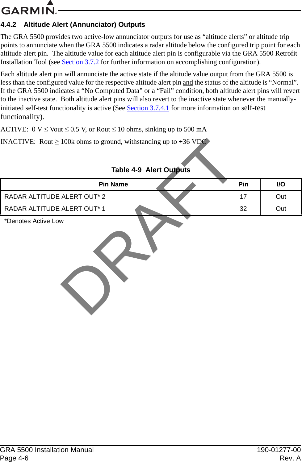 GRA 5500 Installation Manual 190-01277-00Page 4-6 Rev. A4.4.2 Altitude Alert (Annunciator) Outputs The GRA 5500 provides two active-low annunciator outputs for use as “altitude alerts” or altitude trip points to annunciate when the GRA 5500 indicates a radar altitude below the configured trip point for each altitude alert pin.  The altitude value for each altitude alert pin is configurable via the GRA 5500 Retrofit Installation Tool (see Section 3.7.2 for further information on accomplishing configuration).Each altitude alert pin will annunciate the active state if the altitude value output from the GRA 5500 is less than the configured value for the respective altitude alert pin and the status of the altitude is “Normal”.  If the GRA 5500 indicates a “No Computed Data” or a “Fail” condition, both altitude alert pins will revert to the inactive state.  Both altitude alert pins will also revert to the inactive state whenever the manually-initiated self-test functionality is active (See Section 3.7.4.1 for more information on self-test functionality).ACTIVE:  0 V ≤ Vout ≤ 0.5 V, or Rout ≤ 10 ohms, sinking up to 500 mAINACTIVE:  Rout ≥ 100k ohms to ground, withstanding up to +36 VDCTable 4-9  Alert OutputsPin Name Pin I/ORADAR ALTITUDE ALERT OUT* 2 17 OutRADAR ALTITUDE ALERT OUT* 1 32 Out*Denotes Active LowDRAFT