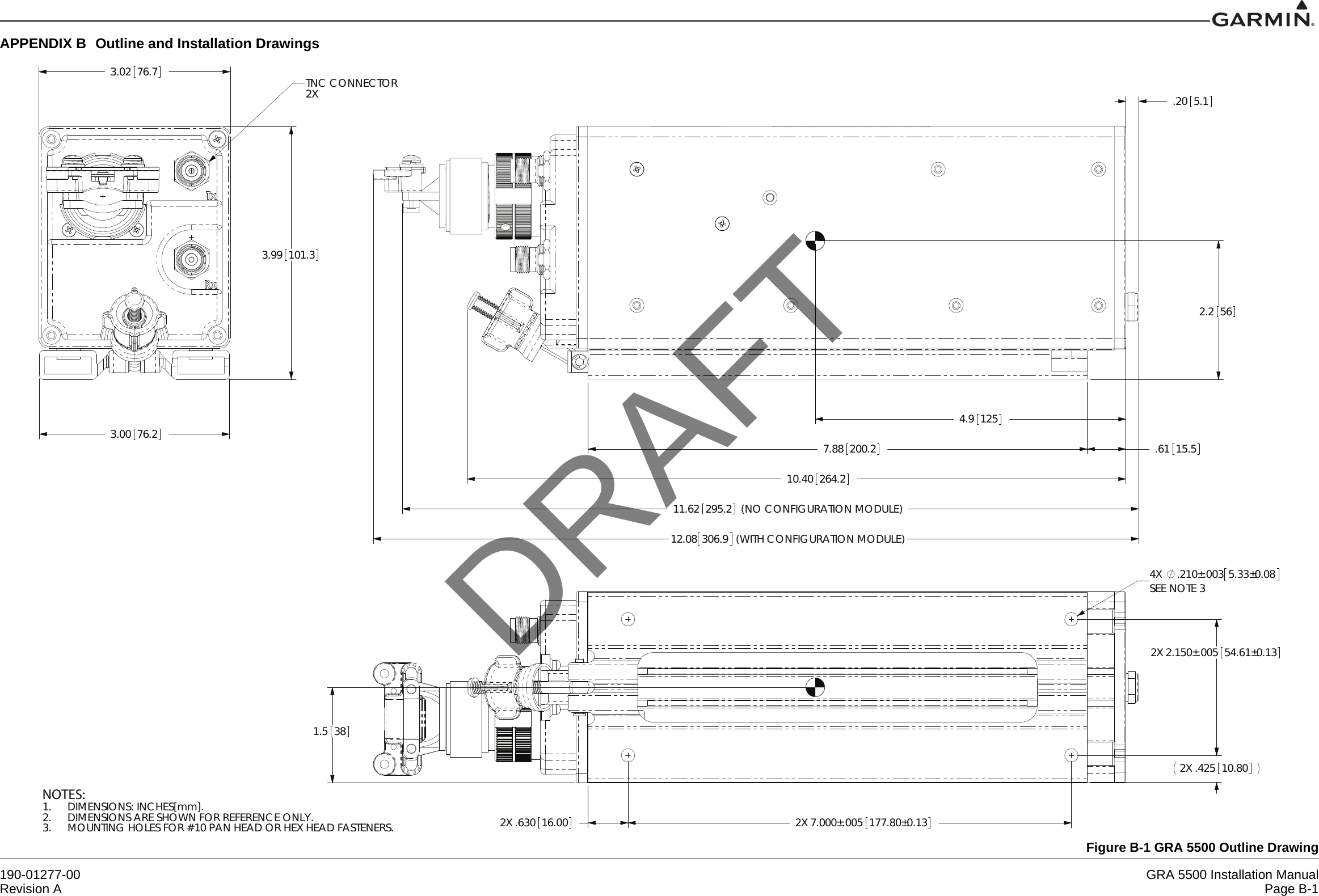 190-01277-00 GRA 5500 Installation ManualRevision A Page B-1APPENDIX B Outline and Installation DrawingsFigure B-1 GRA 5500 Outline Drawing3.00 76.23.02 76.73.99101.3TNC CONNECTOR2X7.88200.211.62 (NO CONFIGURATION MODULE)295.2.20 5.1.6115.510.40 264.212.08 306.9 (WITH CONFIGURATION MODULE)2.2564.91252X 7.000±.005177.80±0.132X 2.150±.00554.61±0.132X .42510.802X .63016.004X .210±.003 5.33±0.08SEE NOTE 31.538NOTES:DIMENSIONS: INCHES[mm].1.DIMENSIONS ARE SHOWN FOR REFERENCE ONLY.2.MOUNTING HOLES FOR #10 PAN HEAD OR HEX HEAD FASTENERS.3.DRAFT