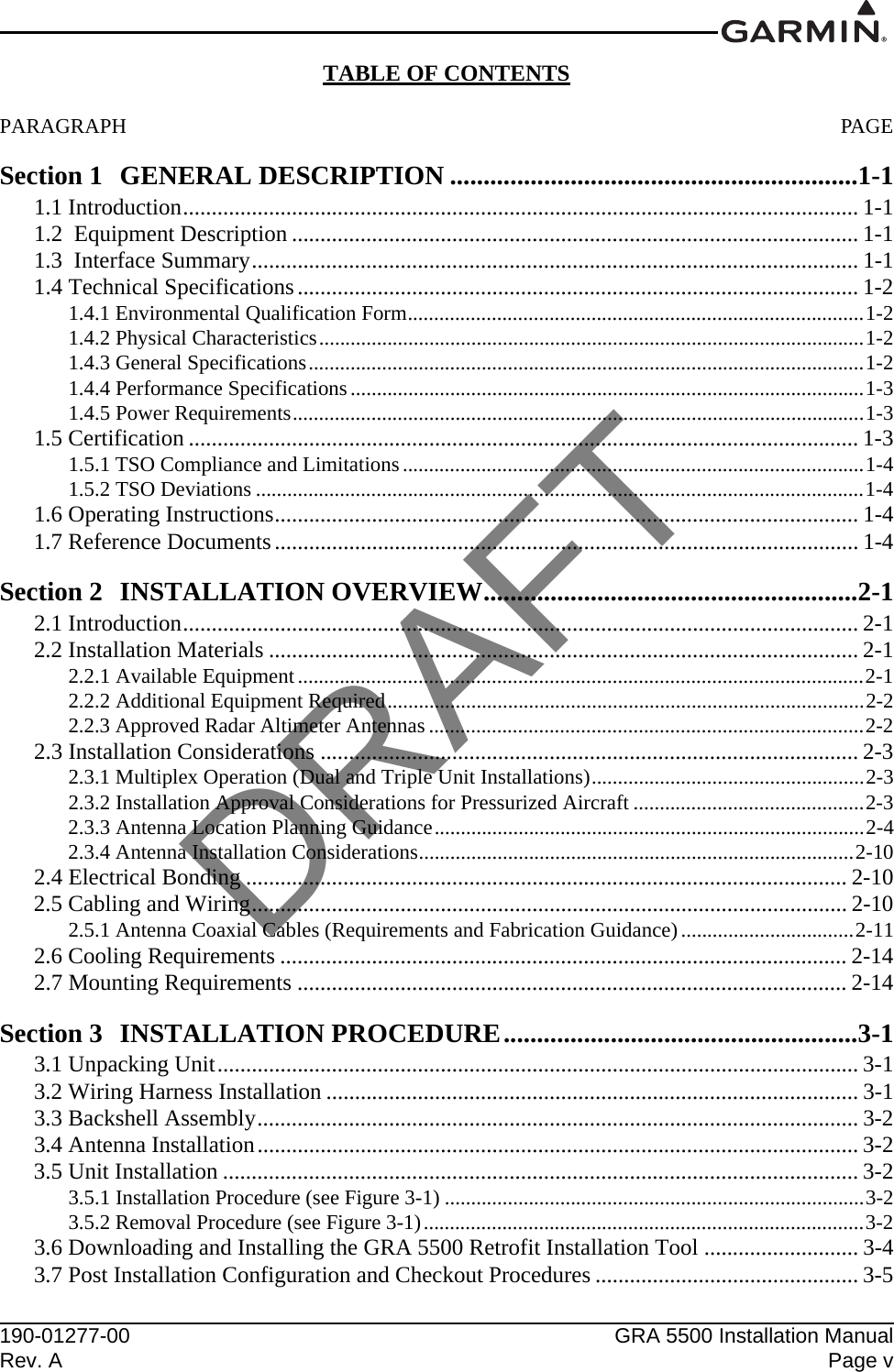 190-01277-00 GRA 5500 Installation ManualRev. A Page vTABLE OF CONTENTSPARAGRAPH PAGESection 1 GENERAL DESCRIPTION .............................................................1-11.1 Introduction...................................................................................................................... 1-11.2  Equipment Description ................................................................................................... 1-11.3  Interface Summary..........................................................................................................1-11.4 Technical Specifications.................................................................................................. 1-21.4.1 Environmental Qualification Form.......................................................................................1-21.4.2 Physical Characteristics........................................................................................................1-21.4.3 General Specifications..........................................................................................................1-21.4.4 Performance Specifications..................................................................................................1-31.4.5 Power Requirements.............................................................................................................1-31.5 Certification ..................................................................................................................... 1-31.5.1 TSO Compliance and Limitations........................................................................................1-41.5.2 TSO Deviations ....................................................................................................................1-41.6 Operating Instructions......................................................................................................1-41.7 Reference Documents...................................................................................................... 1-4Section 2 INSTALLATION OVERVIEW........................................................2-12.1 Introduction...................................................................................................................... 2-12.2 Installation Materials ....................................................................................................... 2-12.2.1 Available Equipment............................................................................................................2-12.2.2 Additional Equipment Required...........................................................................................2-22.2.3 Approved Radar Altimeter Antennas ...................................................................................2-22.3 Installation Considerations .............................................................................................. 2-32.3.1 Multiplex Operation (Dual and Triple Unit Installations)....................................................2-32.3.2 Installation Approval Considerations for Pressurized Aircraft ............................................2-32.3.3 Antenna Location Planning Guidance..................................................................................2-42.3.4 Antenna Installation Considerations...................................................................................2-102.4 Electrical Bonding ......................................................................................................... 2-102.5 Cabling and Wiring........................................................................................................ 2-102.5.1 Antenna Coaxial Cables (Requirements and Fabrication Guidance).................................2-112.6 Cooling Requirements ................................................................................................... 2-142.7 Mounting Requirements ................................................................................................ 2-14Section 3 INSTALLATION PROCEDURE.....................................................3-13.1 Unpacking Unit................................................................................................................ 3-13.2 Wiring Harness Installation ............................................................................................. 3-13.3 Backshell Assembly......................................................................................................... 3-23.4 Antenna Installation......................................................................................................... 3-23.5 Unit Installation ............................................................................................................... 3-23.5.1 Installation Procedure (see Figure 3-1) ................................................................................3-23.5.2 Removal Procedure (see Figure 3-1)....................................................................................3-23.6 Downloading and Installing the GRA 5500 Retrofit Installation Tool ........................... 3-43.7 Post Installation Configuration and Checkout Procedures .............................................. 3-5DRAFT